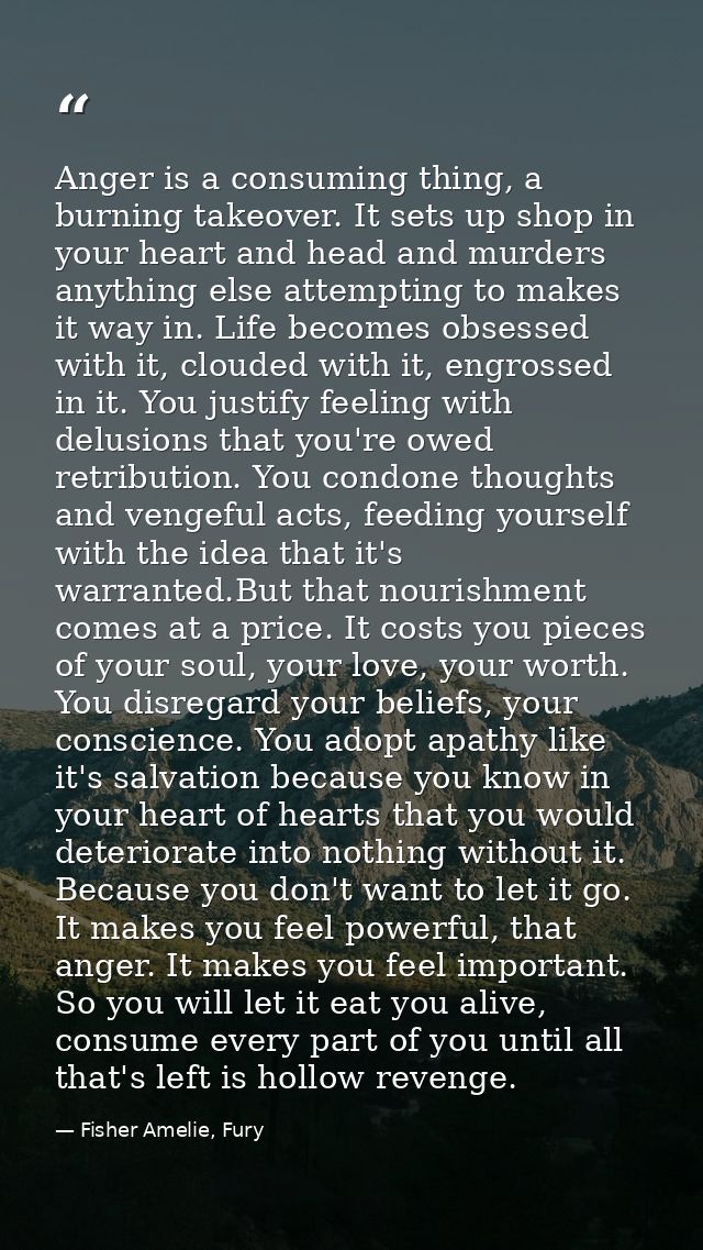 Anger is a consuming thing, a burning takeover. It sets up shop in your heart and head and murders anything else attempt — Fisher Amelie, Fury