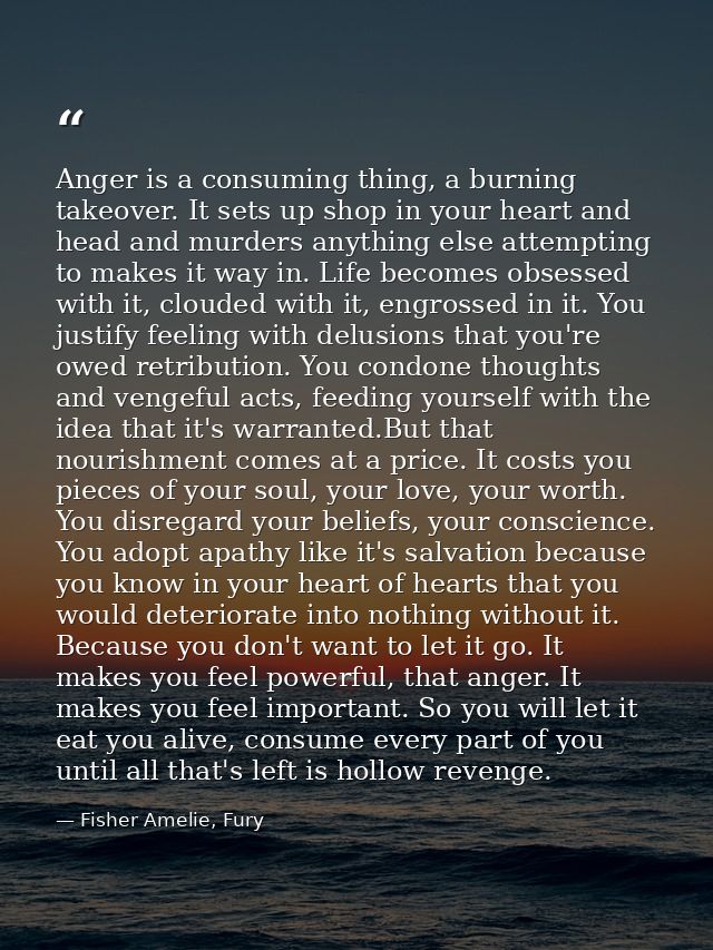 Anger is a consuming thing, a burning takeover. It sets up shop in your heart and head and murders anything else attempt — Fisher Amelie, Fury