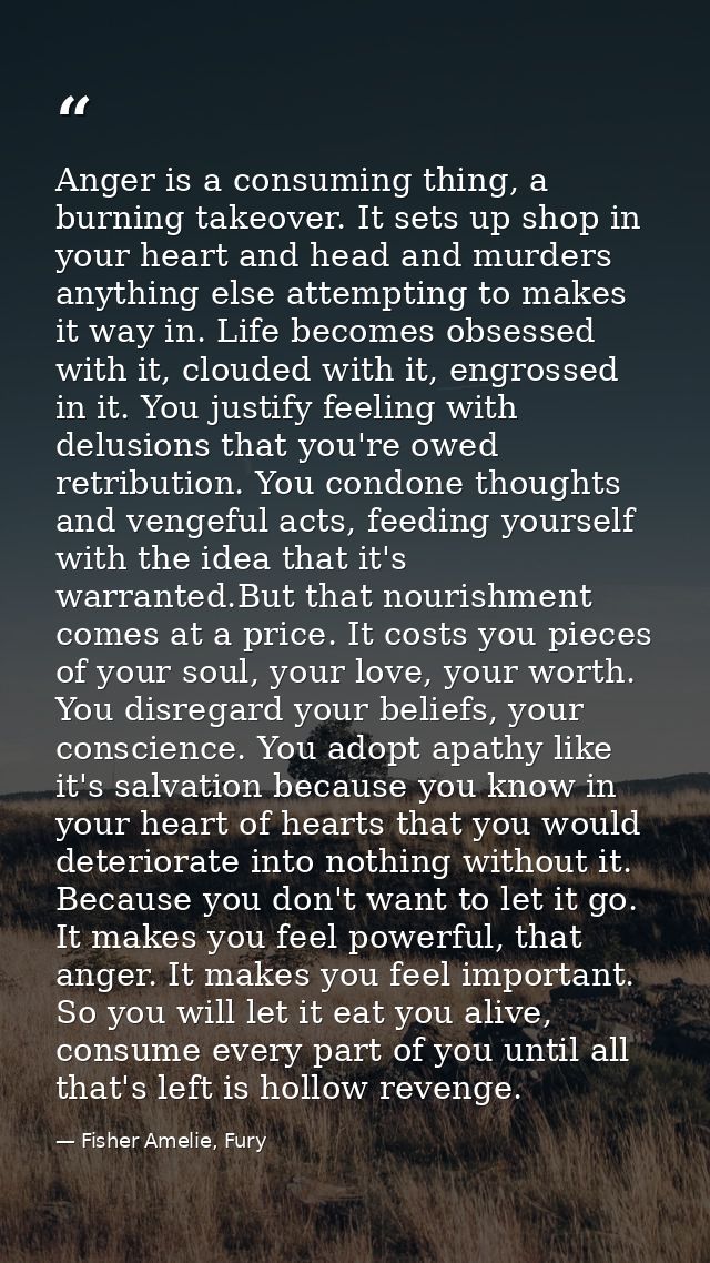 Anger is a consuming thing, a burning takeover. It sets up shop in your heart and head and murders anything else attempt — Fisher Amelie, Fury