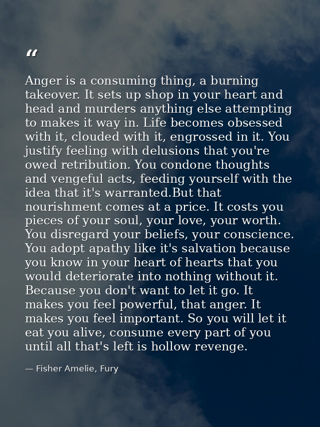Anger is a consuming thing, a burning takeover. It sets up shop in your heart and head and murders anything else attempt — Fisher Amelie, Fury