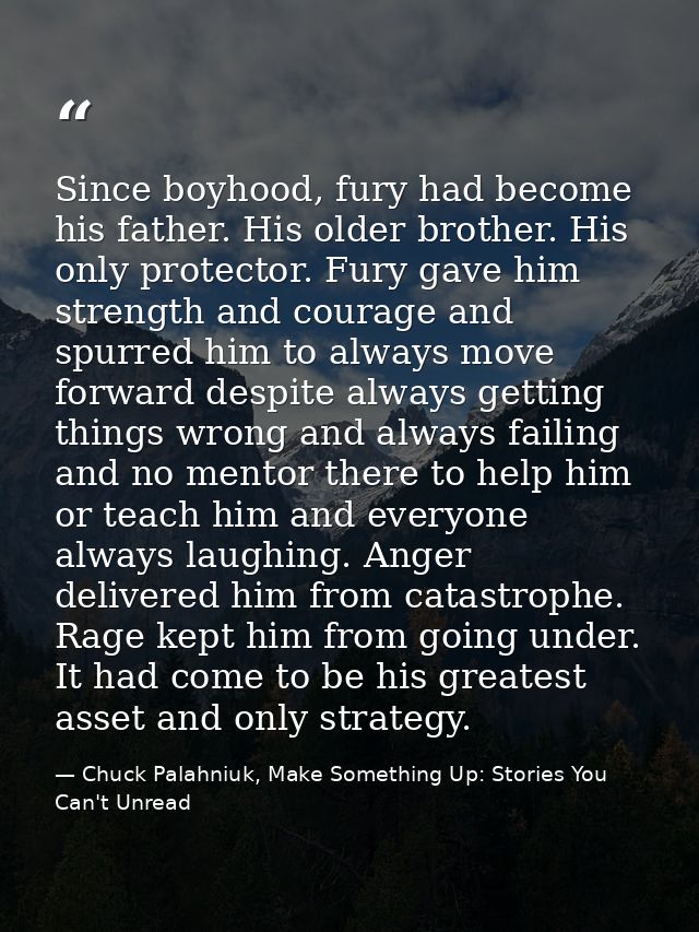Since boyhood, fury had become his father. His older brother. His only protector. Fury gave him strength and courage and — Chuck Palahniuk, Make Something Up: Stories You Can't Unread