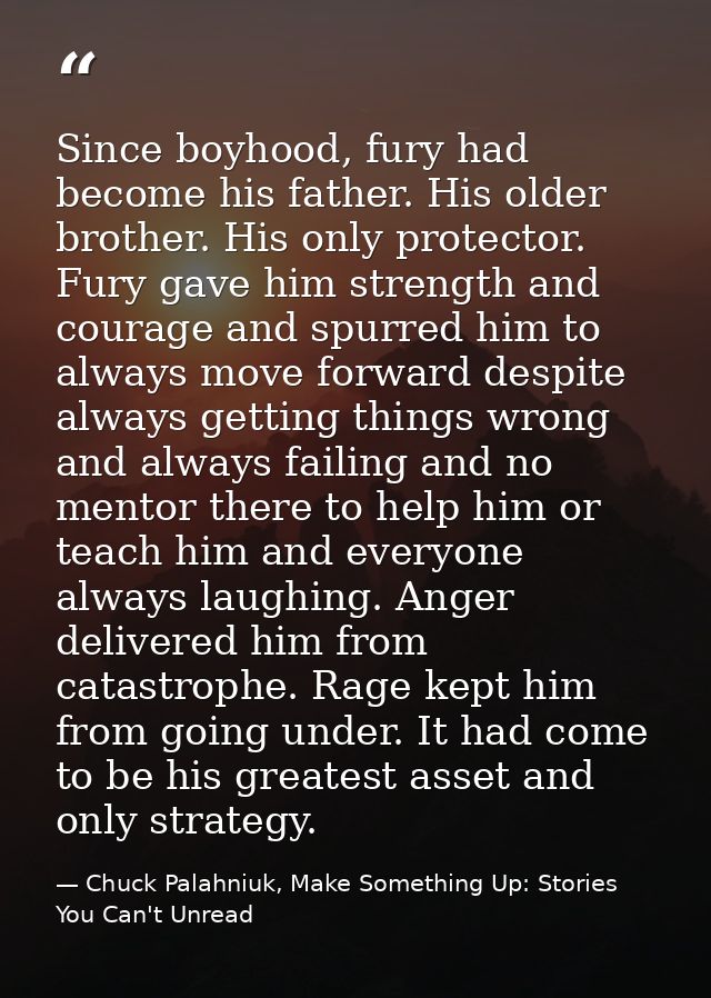 Since boyhood, fury had become his father. His older brother. His only protector. Fury gave him strength and courage and — Chuck Palahniuk, Make Something Up: Stories You Can't Unread