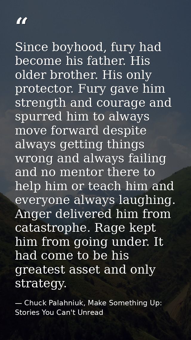 Since boyhood, fury had become his father. His older brother. His only protector. Fury gave him strength and courage and — Chuck Palahniuk, Make Something Up: Stories You Can't Unread