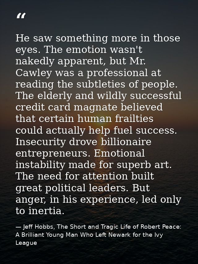 He saw something more in those eyes. The emotion wasn't nakedly apparent, but Mr. Cawley was a professional at reading t — Jeff Hobbs, The Short and Tragic Life of Robert Peace: A Brilliant Young Man Who Left Newark for the Ivy League