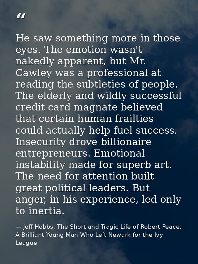 He saw something more in those eyes. The emotion wasn't nakedly apparent, but Mr. Cawley was a professional at reading t — Jeff Hobbs, The Short and Tragic Life of Robert Peace: A Brilliant Young Man Who Left Newark for the Ivy League