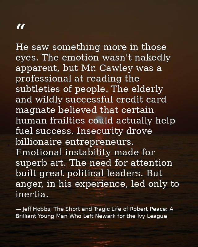 He saw something more in those eyes. The emotion wasn't nakedly apparent, but Mr. Cawley was a professional at reading t — Jeff Hobbs, The Short and Tragic Life of Robert Peace: A Brilliant Young Man Who Left Newark for the Ivy League