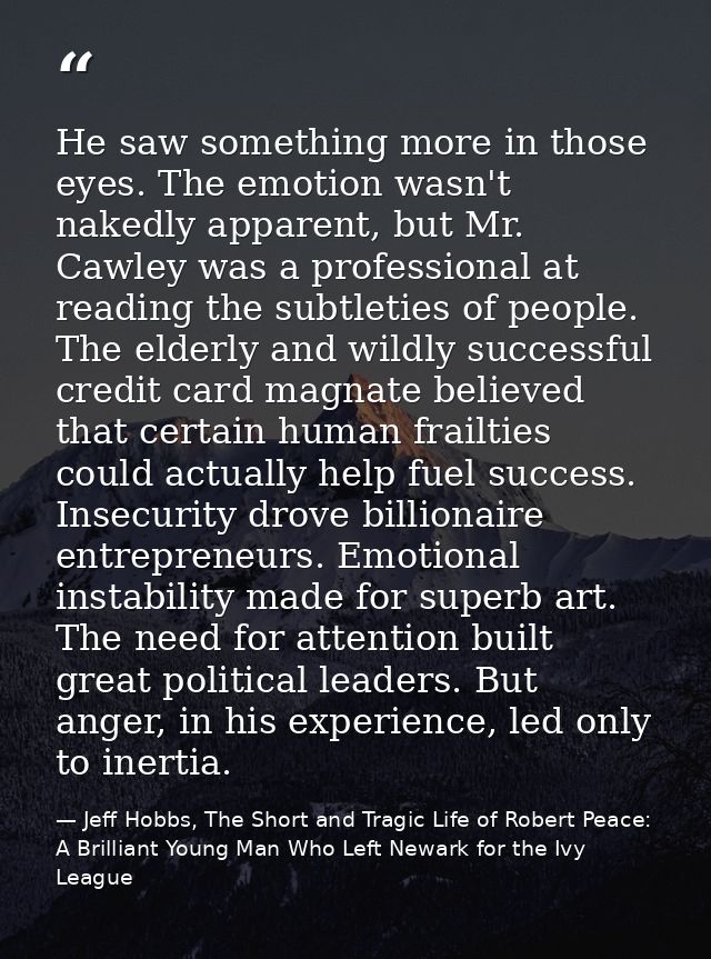 He saw something more in those eyes. The emotion wasn't nakedly apparent, but Mr. Cawley was a professional at reading t — Jeff Hobbs, The Short and Tragic Life of Robert Peace: A Brilliant Young Man Who Left Newark for the Ivy League