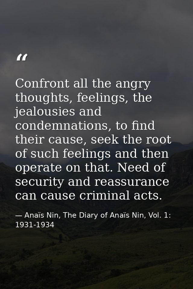 Confront all the angry thoughts, feelings, the jealousies and condemnations, to find their cause, seek the root of such  — Anaïs Nin, The Diary of Anaïs Nin, Vol. 1: 1931-1934