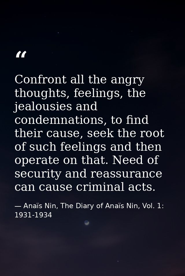 Confront all the angry thoughts, feelings, the jealousies and condemnations, to find their cause, seek the root of such  — Anaïs Nin, The Diary of Anaïs Nin, Vol. 1: 1931-1934