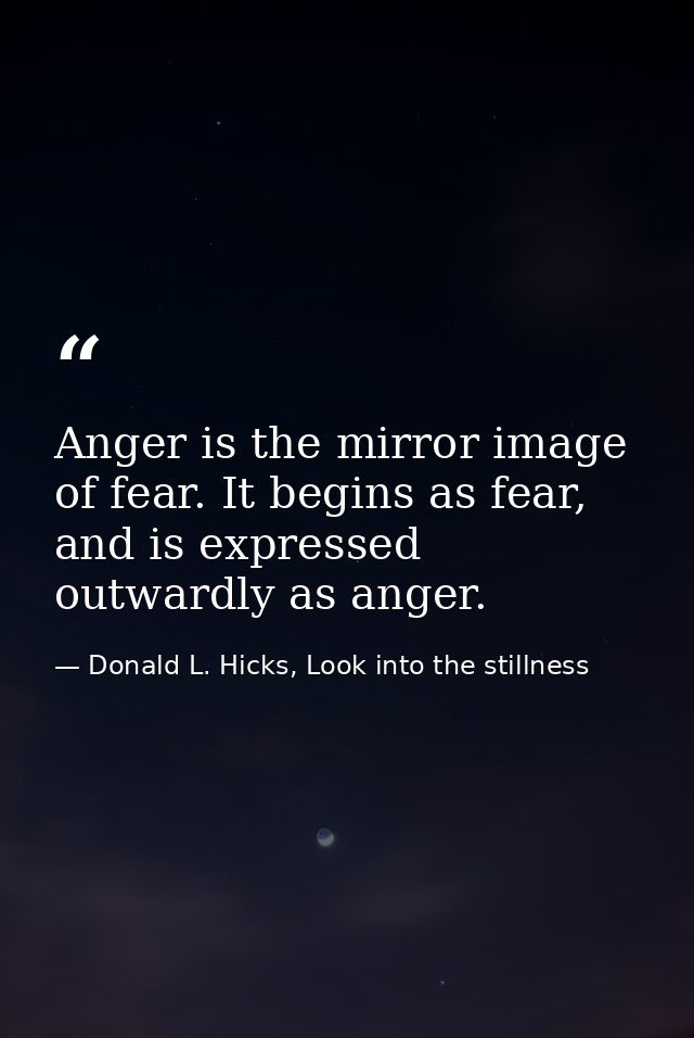 Anger is the mirror image of fear. It begins as fear, and is expressed outwardly as anger. — Donald L. Hicks, Look into the stillness