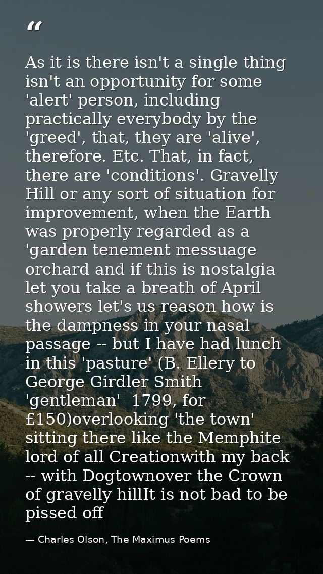 As it is there isn't a single thing isn't an opportunity for some 'alert' person, including practically everybody by the — Charles Olson, The Maximus Poems