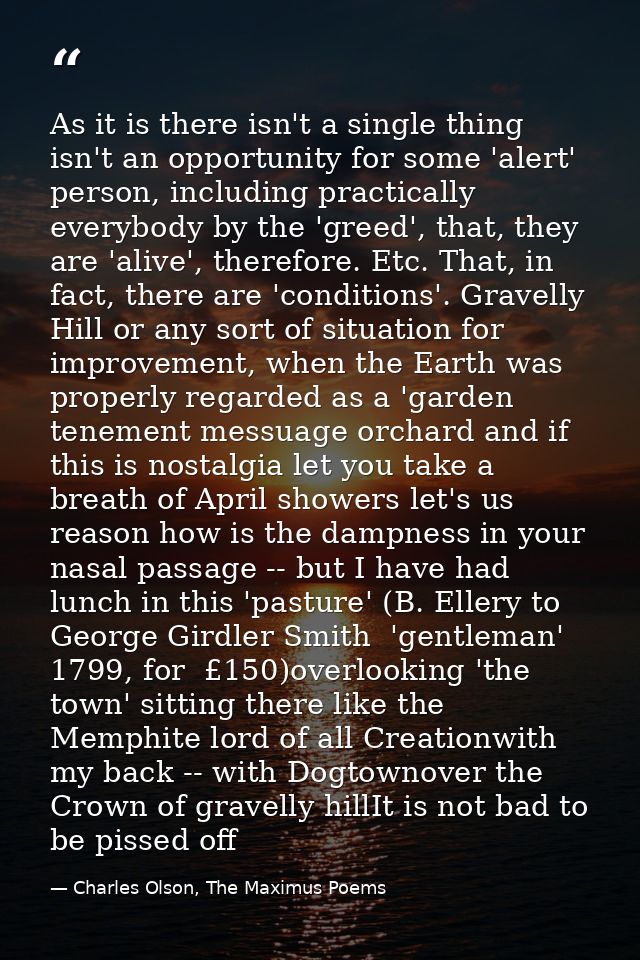 As it is there isn't a single thing isn't an opportunity for some 'alert' person, including practically everybody by the — Charles Olson, The Maximus Poems