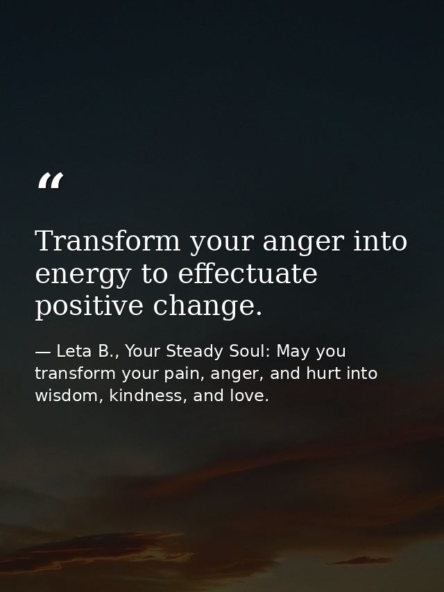 Transform your anger into energy to effectuate positive change. — Leta B., Your Steady Soul: May you transform your pain, anger, and hurt into wisdom, kindness, and love.