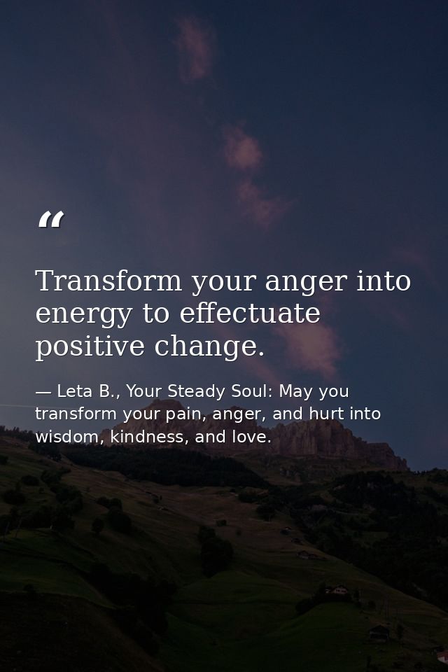 Transform your anger into energy to effectuate positive change. — Leta B., Your Steady Soul: May you transform your pain, anger, and hurt into wisdom, kindness, and love.