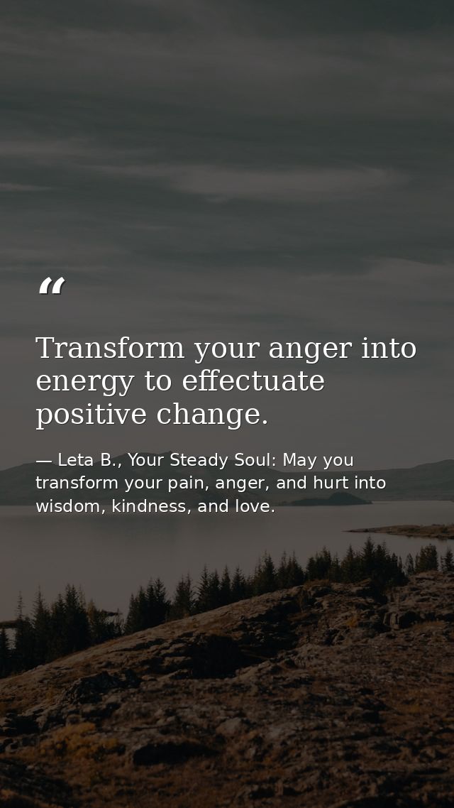 Transform your anger into energy to effectuate positive change. — Leta B., Your Steady Soul: May you transform your pain, anger, and hurt into wisdom, kindness, and love.