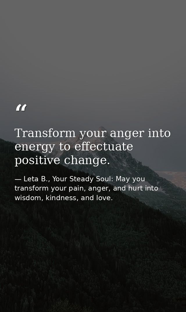 Transform your anger into energy to effectuate positive change. — Leta B., Your Steady Soul: May you transform your pain, anger, and hurt into wisdom, kindness, and love.