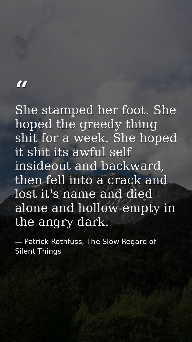 She stamped her foot. She hoped the greedy thing shit for a week. She hoped it shit its awful self insideout and backwar — Patrick Rothfuss, The Slow Regard of Silent Things
