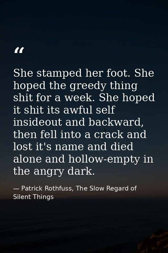 She stamped her foot. She hoped the greedy thing shit for a week. She hoped it shit its awful self insideout and backwar — Patrick Rothfuss, The Slow Regard of Silent Things