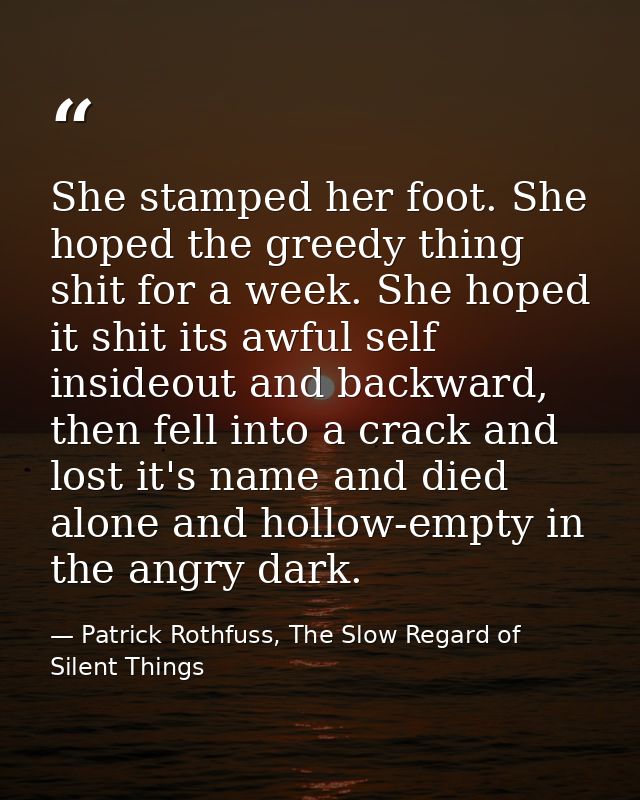 She stamped her foot. She hoped the greedy thing shit for a week. She hoped it shit its awful self insideout and backwar — Patrick Rothfuss, The Slow Regard of Silent Things