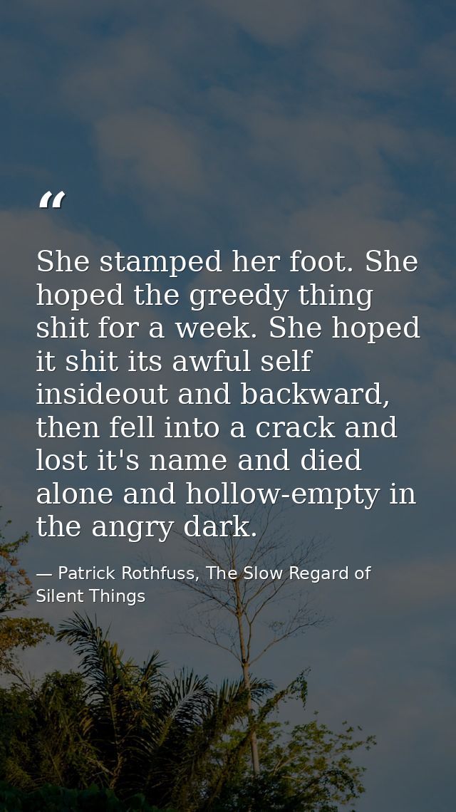 She stamped her foot. She hoped the greedy thing shit for a week. She hoped it shit its awful self insideout and backwar — Patrick Rothfuss, The Slow Regard of Silent Things