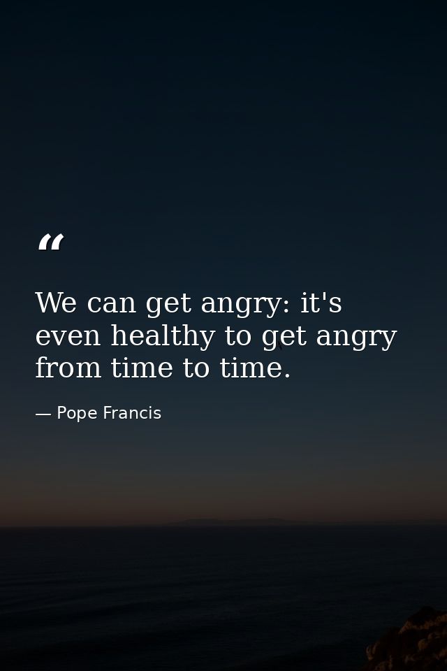We can get angry: it's even healthy to get angry from time to time. — Pope Francis