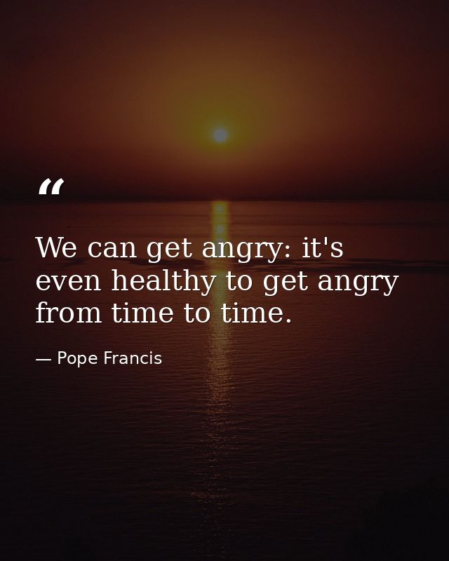We can get angry: it's even healthy to get angry from time to time. — Pope Francis