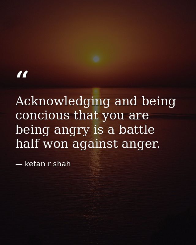 Acknowledging and being concious that you are being angry is a battle half won against anger. — ketan r shah