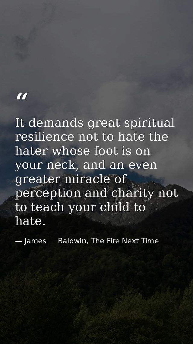 It demands great spiritual resilience not to hate the hater whose foot is on your neck, and an even greater miracle of p — James     Baldwin, The Fire Next Time