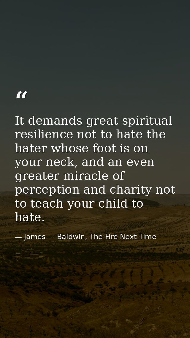 It demands great spiritual resilience not to hate the hater whose foot is on your neck, and an even greater miracle of p — James     Baldwin, The Fire Next Time