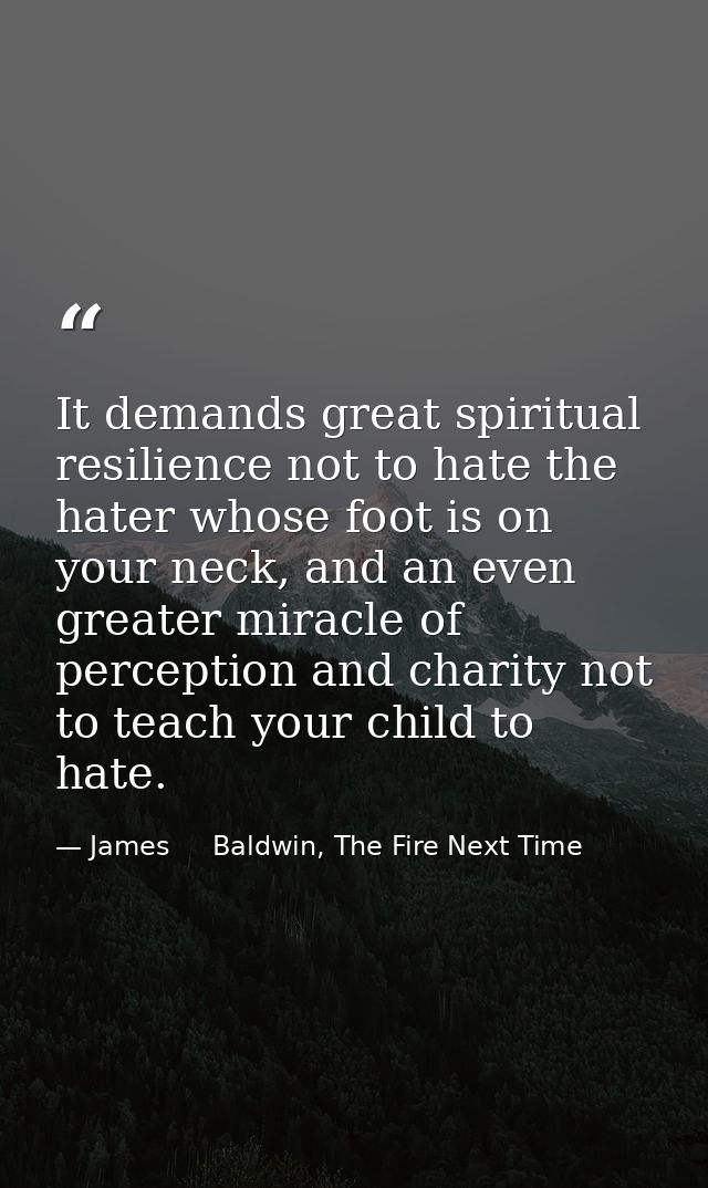 It demands great spiritual resilience not to hate the hater whose foot is on your neck, and an even greater miracle of p — James     Baldwin, The Fire Next Time