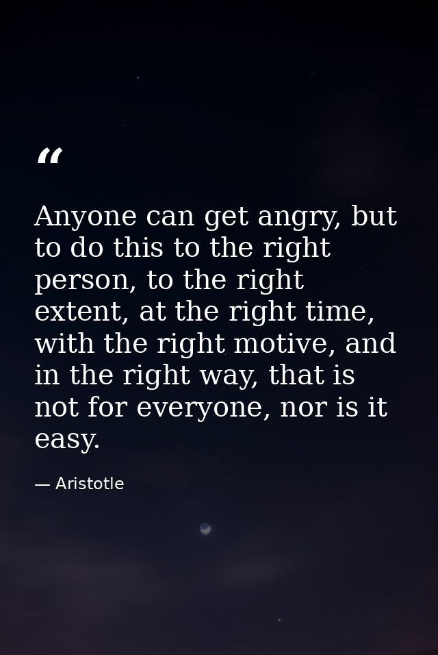 Anyone can get angry, but to do this to the right person, to the right extent, at the right time, with the right motive, — Aristotle