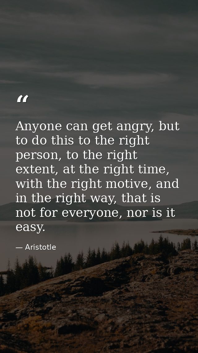 Anyone can get angry, but to do this to the right person, to the right extent, at the right time, with the right motive, — Aristotle