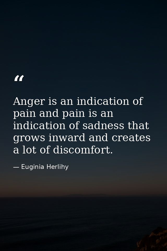 Anger is an indication of pain and pain is an indication of sadness that grows inward and creates a lot of discomfort. — Euginia Herlihy