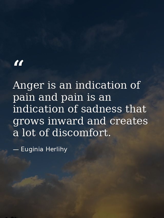 Anger is an indication of pain and pain is an indication of sadness that grows inward and creates a lot of discomfort. — Euginia Herlihy