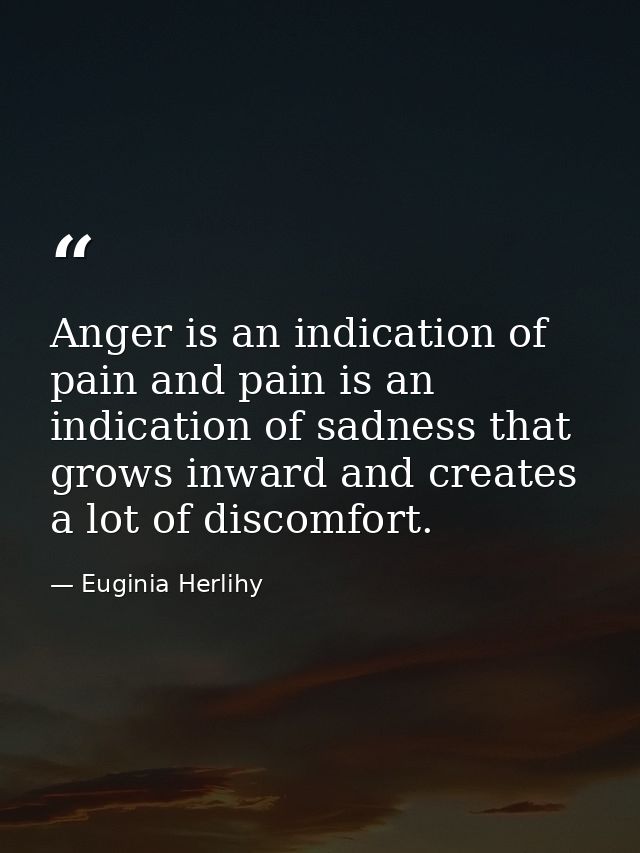 Anger is an indication of pain and pain is an indication of sadness that grows inward and creates a lot of discomfort. — Euginia Herlihy