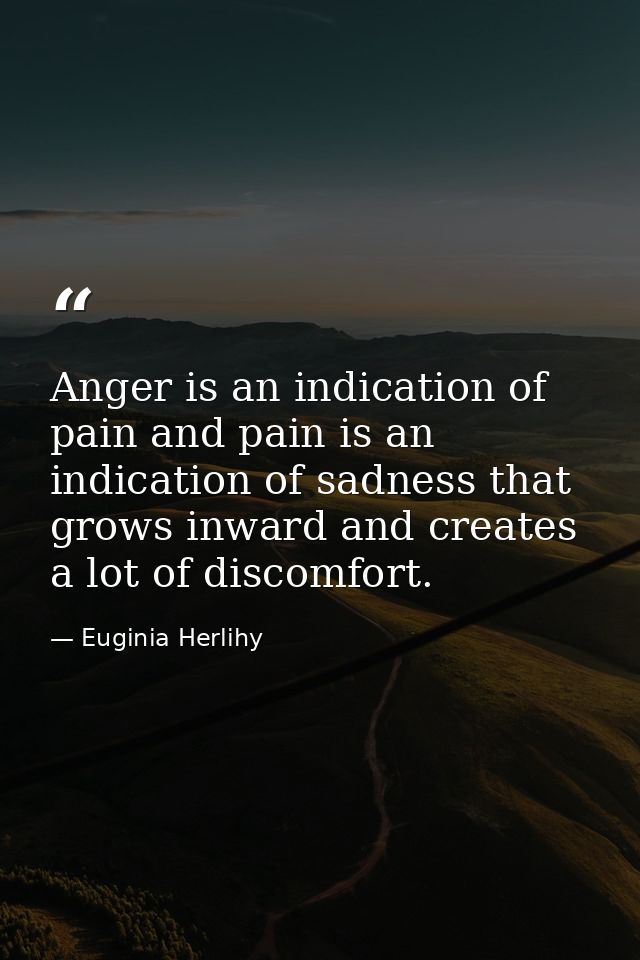 Anger is an indication of pain and pain is an indication of sadness that grows inward and creates a lot of discomfort. — Euginia Herlihy