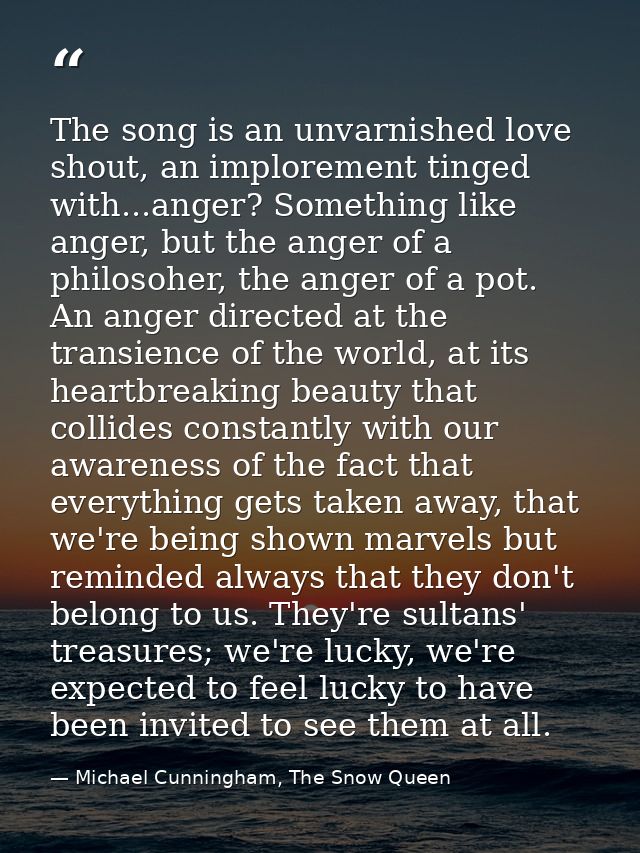 The song is an unvarnished love shout, an implorement tinged with...anger? Something like anger, but the anger of a phil — Michael Cunningham, The Snow Queen