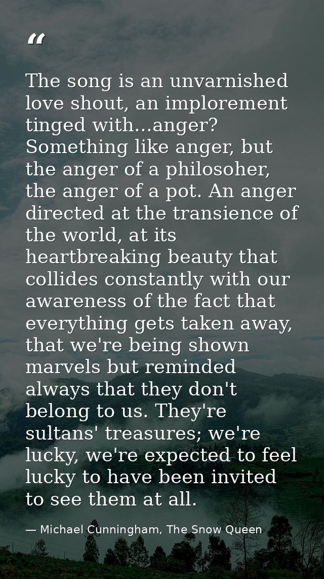 The song is an unvarnished love shout, an implorement tinged with...anger? Something like anger, but the anger of a phil — Michael Cunningham, The Snow Queen