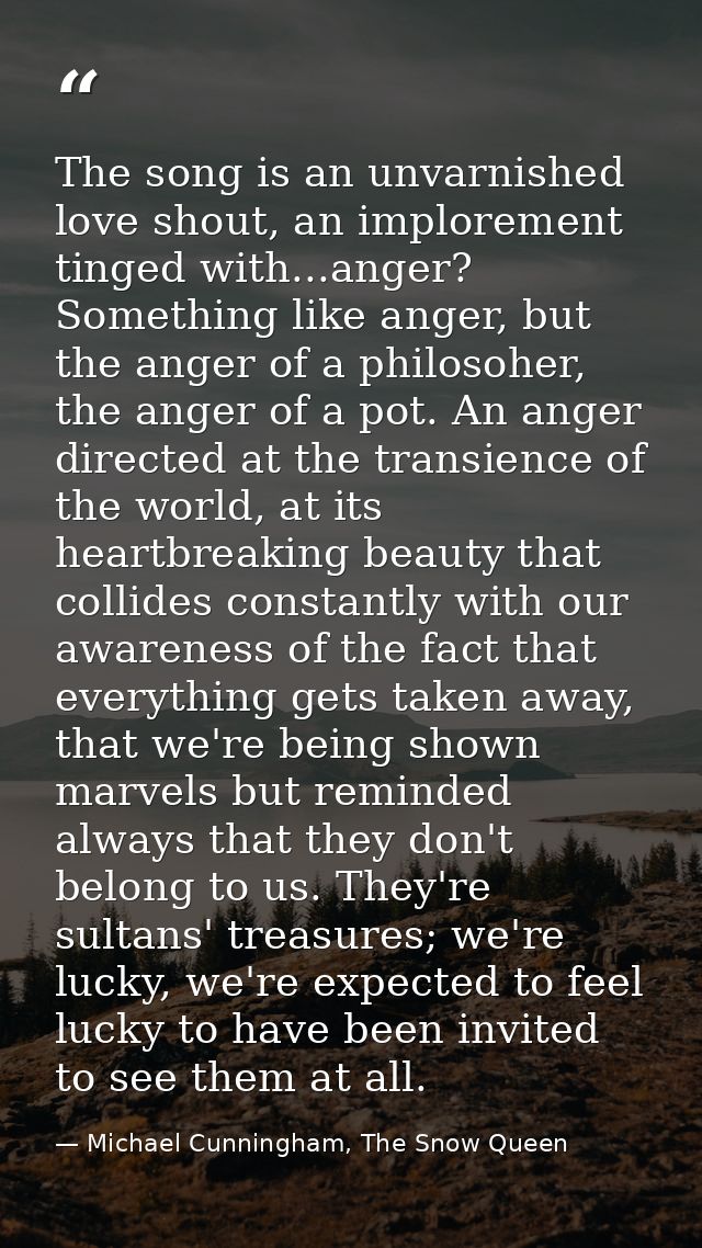 The song is an unvarnished love shout, an implorement tinged with...anger? Something like anger, but the anger of a phil — Michael Cunningham, The Snow Queen