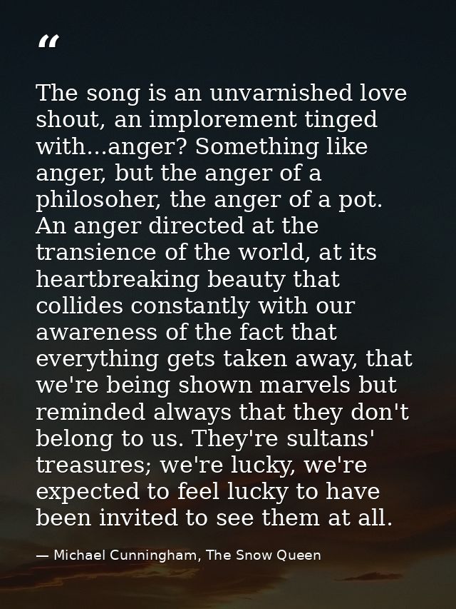 The song is an unvarnished love shout, an implorement tinged with...anger? Something like anger, but the anger of a phil — Michael Cunningham, The Snow Queen