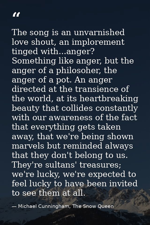 The song is an unvarnished love shout, an implorement tinged with...anger? Something like anger, but the anger of a phil — Michael Cunningham, The Snow Queen