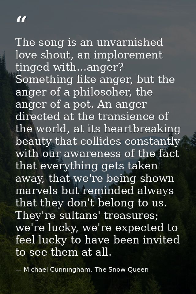The song is an unvarnished love shout, an implorement tinged with...anger? Something like anger, but the anger of a phil — Michael Cunningham, The Snow Queen
