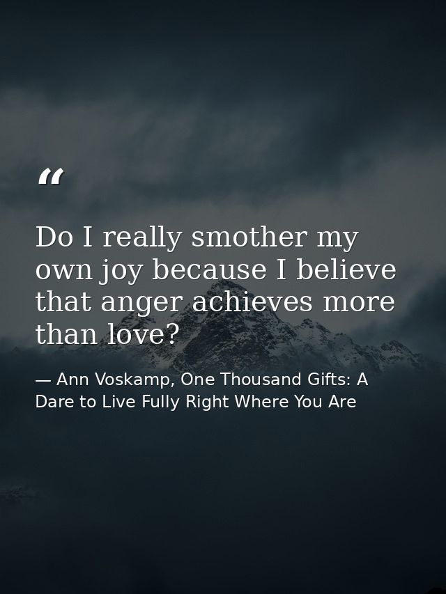 Do I really smother my own joy because I believe that anger achieves more than love? — Ann Voskamp, One Thousand Gifts: A Dare to Live Fully Right Where You Are