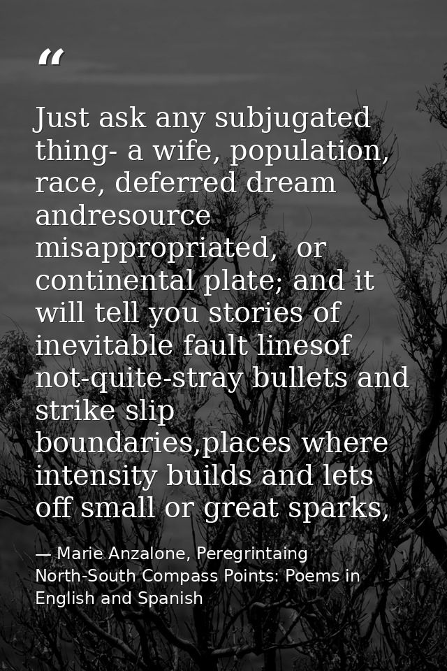 Just ask any subjugated thing- a wife, population, race, deferred dream andresource misappropriated,  or continental pla — Marie Anzalone, Peregrintaing North-South Compass Points: Poems in English and Spanish