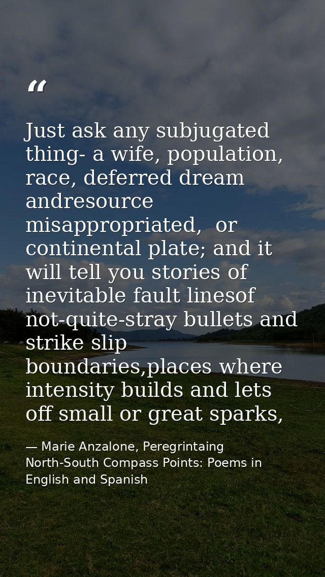 Just ask any subjugated thing- a wife, population, race, deferred dream andresource misappropriated,  or continental pla — Marie Anzalone, Peregrintaing North-South Compass Points: Poems in English and Spanish