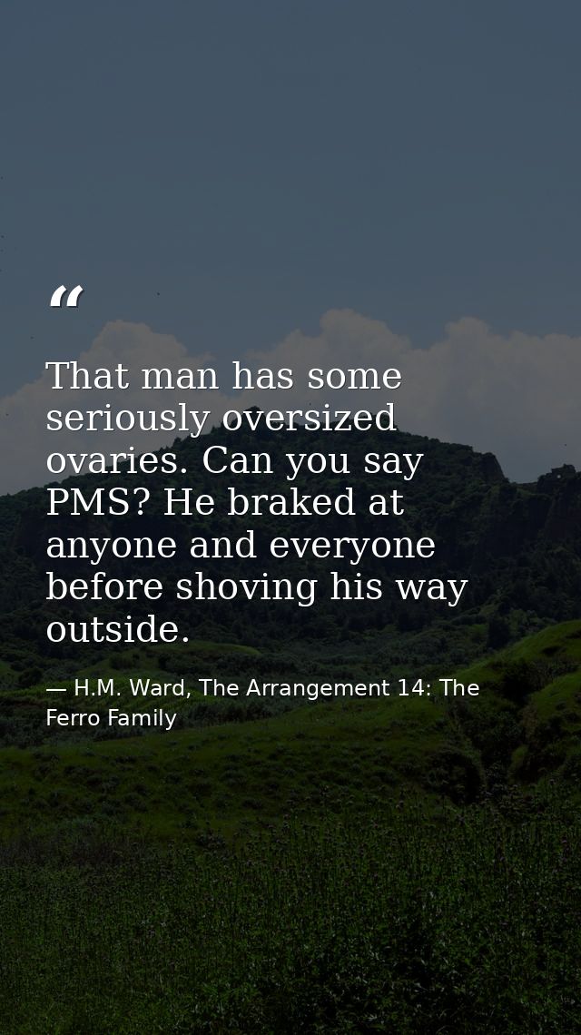 That man has some seriously oversized ovaries. Can you say PMS? He braked at anyone and everyone before shoving his way  — H.M. Ward, The Arrangement 14: The Ferro Family