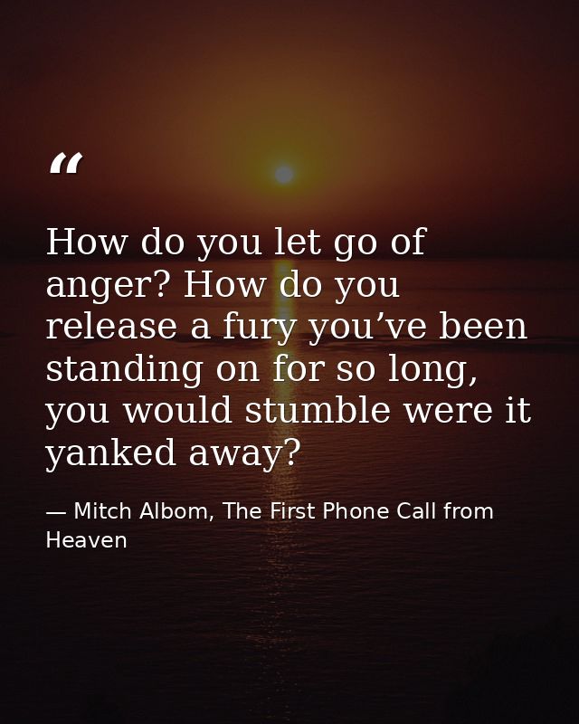 How do you let go of anger? How do you release a fury you’ve been standing on for so long, you would stumble were it yan — Mitch Albom, The First Phone Call from Heaven