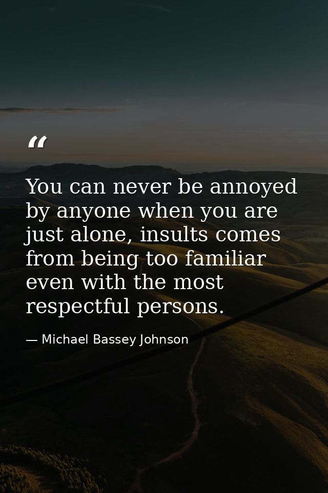 You can never be annoyed by anyone when you are just alone, insults comes from being too familiar even with the most res — Michael Bassey Johnson
