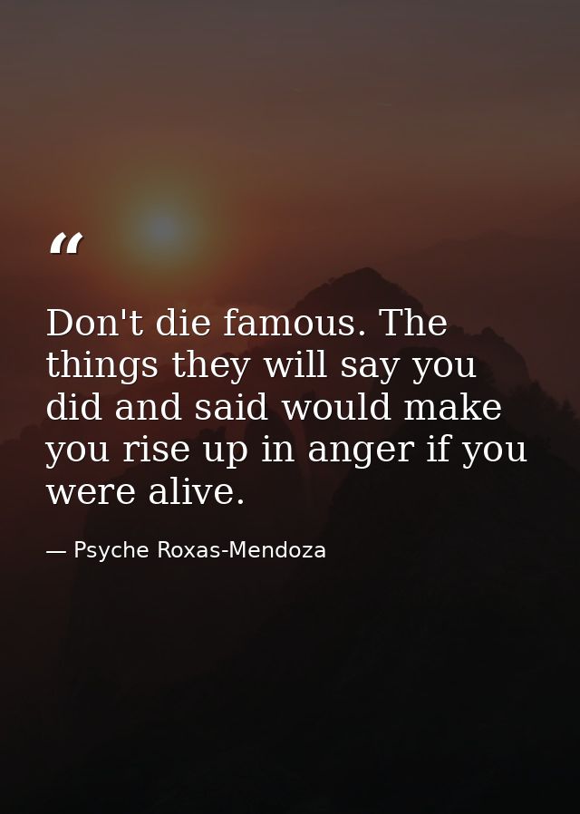 Don't die famous. The things they will say you did and said would make you rise up in anger if you were alive. — Psyche Roxas-Mendoza