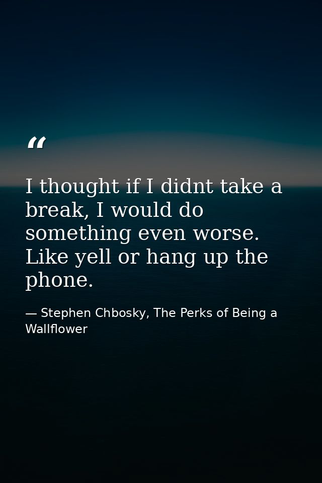 I thought if I didnt take a break, I would do something even worse. Like yell or hang up the phone. — Stephen Chbosky, The Perks of Being a Wallflower
